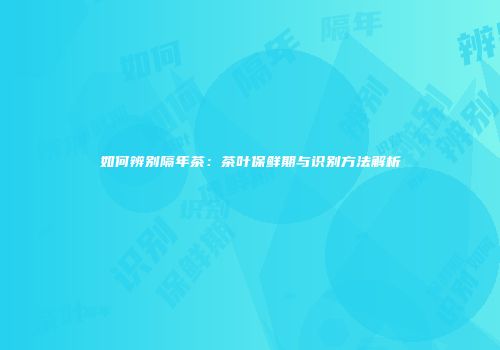 如何辨别隔年茶：茶叶保鲜期与识别方法解析