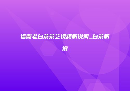 福鼎老白茶茶艺视频解说词_白茶解说