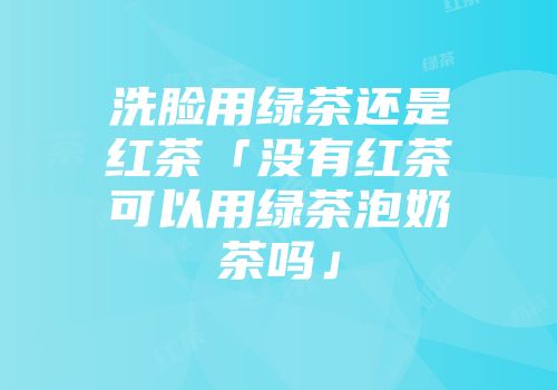 洗脸用绿茶还是红茶「没有红茶可以用绿茶泡奶茶吗」