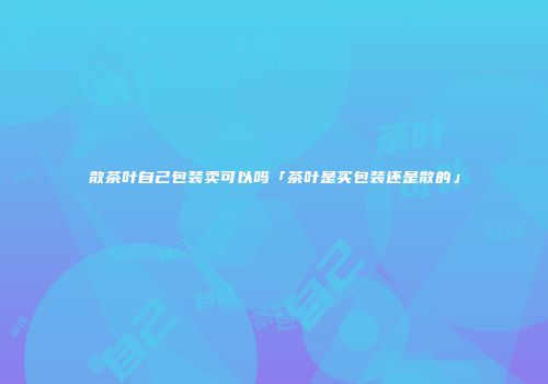 散茶叶自己包装卖可以吗「茶叶是买包装还是散的」