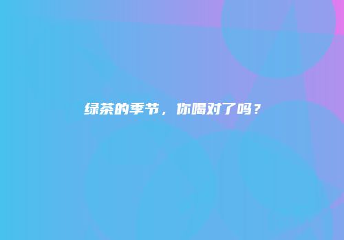 绿茶的季节，你喝对了吗？
