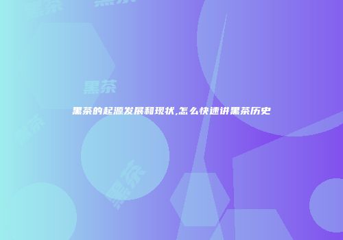 黑茶的起源发展和现状,怎么快速讲黑茶历史