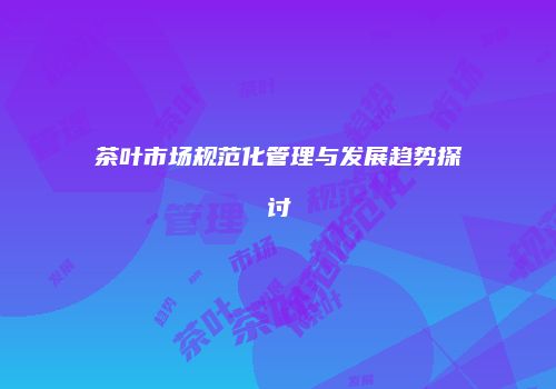 茶叶市场规范化管理与发展趋势探讨