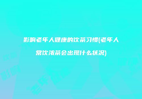 影响老年人健康的饮茶习惯(老年人常饮浓茶会出现什么状况)