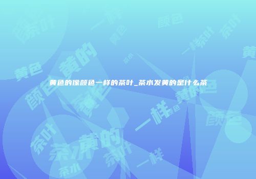 黄色的像颜色一样的茶叶_茶水发黄的是什么茶
