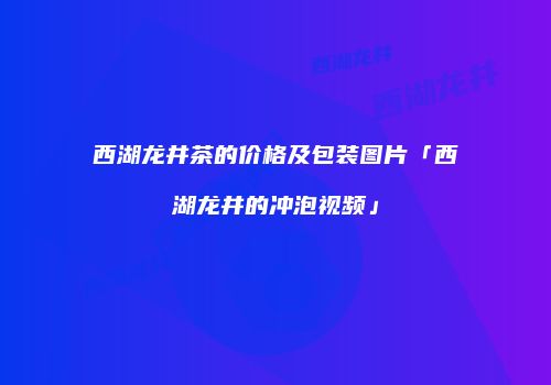 西湖龙井茶的价格及包装图片「西湖龙井的冲泡视频」