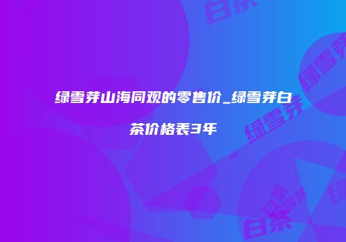 绿雪芽山海同观的零售价_绿雪芽白茶价格表3年