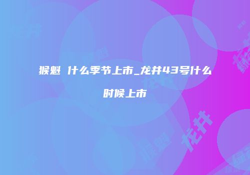 猴魁 什么季节上市_龙井43号什么时候上市
