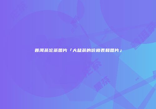 普洱茶沱茶图片「大益茶的价格表和图片」