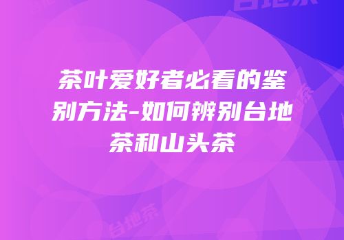 茶叶爱好者必看的鉴别方法-如何辨别台地茶和山头茶