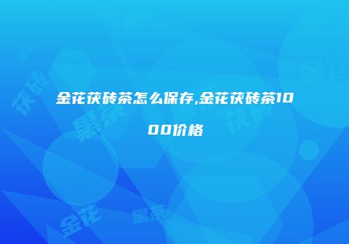 金花茯砖茶怎么保存,金花茯砖茶1000价格