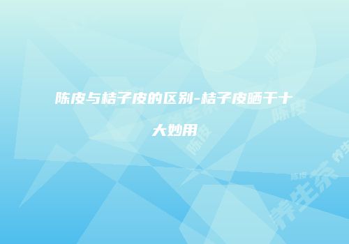 陈皮与桔子皮的区别-桔子皮晒干十大妙用