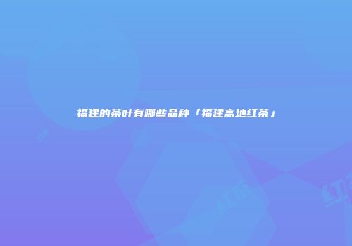 福建的茶叶有哪些品种「福建高地红茶」