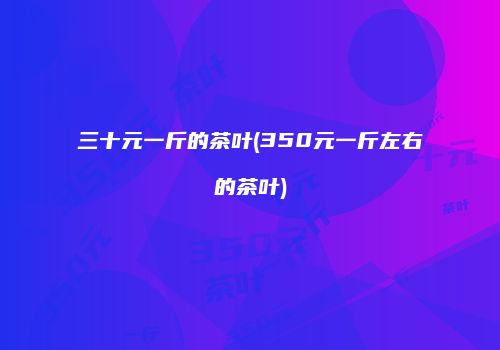 三十元一斤的茶叶(350元一斤左右的茶叶)