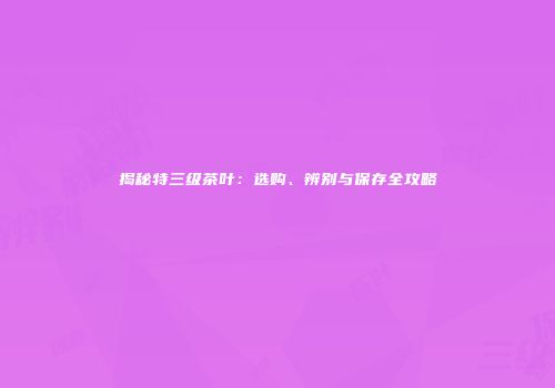 揭秘特三级茶叶：选购、辨别与保存全攻略