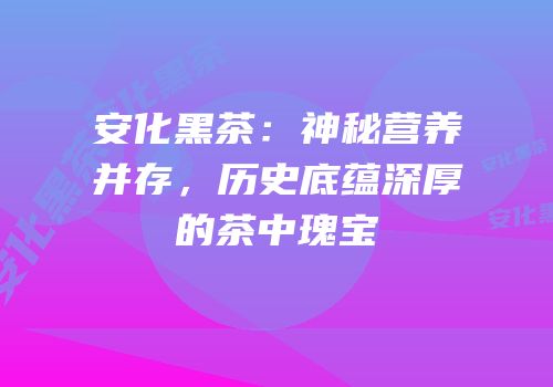 安化黑茶：神秘营养并存，历史底蕴深厚的茶中瑰宝