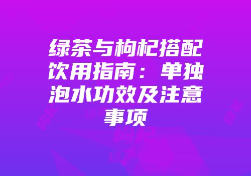 绿茶与枸杞搭配饮用指南：单独泡水功效及注意事项