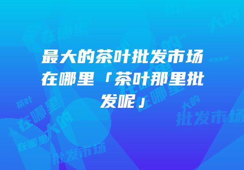 最大的茶叶批发市场在哪里「茶叶那里批发呢」