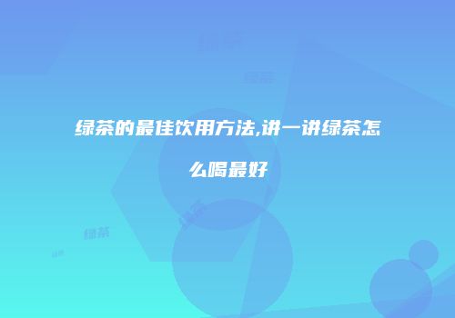 绿茶的最佳饮用方法,讲一讲绿茶怎么喝最好