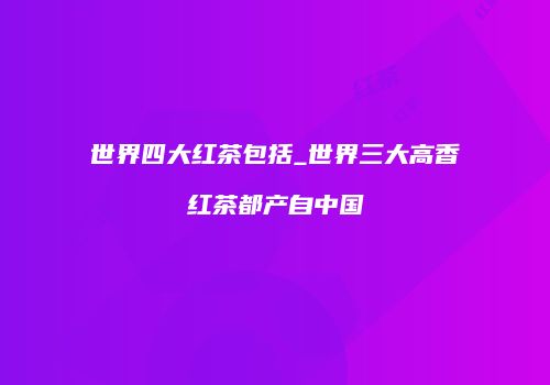 世界四大红茶包括_世界三大高香红茶都产自中国