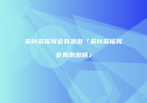 茶叶茶摇晃会有泡泡「茶叶茶摇晃会有泡泡吗」