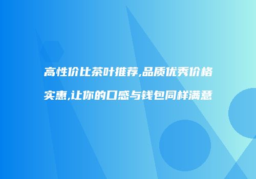 高性价比茶叶推荐,品质优秀价格实惠,让你的口感与钱包同样满意