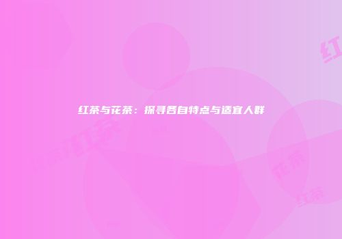 红茶与花茶：探寻各自特点与适宜人群