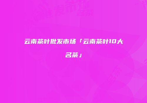 云南茶叶批发市场「云南茶叶10大名茶」
