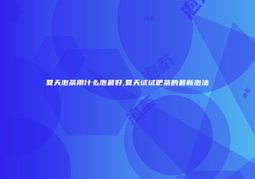 夏天泡茶用什么泡最好,夏天试试吧茶的最新泡法