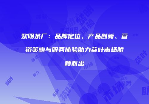 黎明茶厂：品牌定位、产品创新、营销策略与服务体验助力茶叶市场脱颖而出