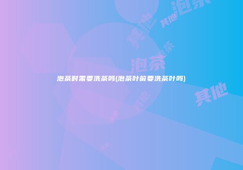 泡茶时需要洗茶吗(泡茶叶前要洗茶叶吗)