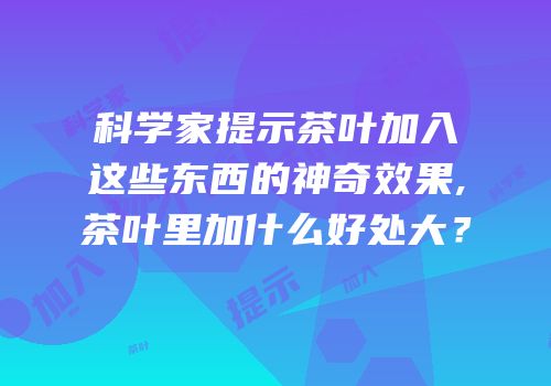 科学家提示茶叶加入这些东西的神奇效果,茶叶里加什么好处大？