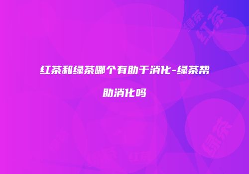 红茶和绿茶哪个有助于消化-绿茶帮助消化吗