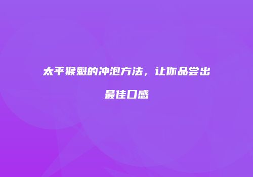 太平猴魁的冲泡方法，让你品尝出最佳口感