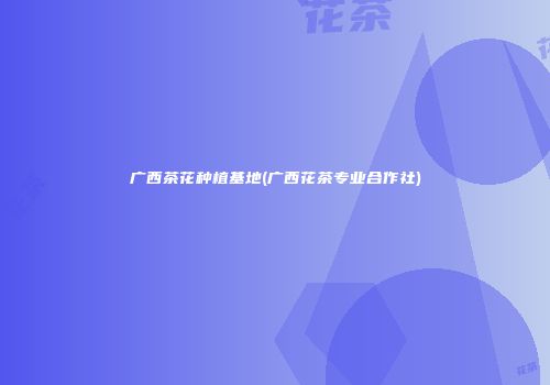 广西茶花种植基地(广西花茶专业合作社)