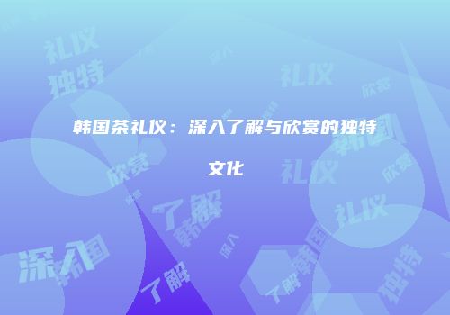 韩国茶礼仪：深入了解与欣赏的独特文化