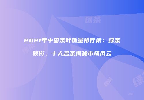 2021年中国茶叶销量排行榜：绿茶领衔，十大名茶揭秘市场风云