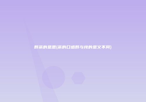 醇茶的意思(茶的口感醇与纯的意义不同)