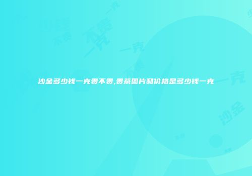 沙金多少钱一克贵不贵,贵茶图片和价格是多少钱一克