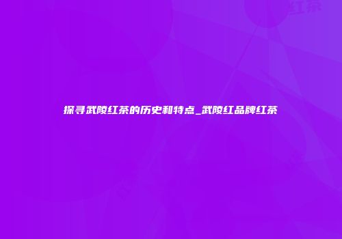 探寻武陵红茶的历史和特点_武陵红品牌红茶