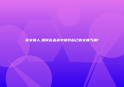 茶文雅人,如何在品茶中提升自己的文雅气质?