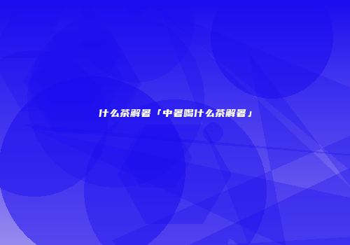 什么茶解暑「中暑喝什么茶解暑」
