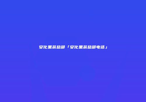 安化黑茶总部「安化黑茶总部电话」
