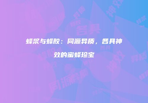 蜂浆与蜂胶：同源异质，各具神效的蜜蜂珍宝