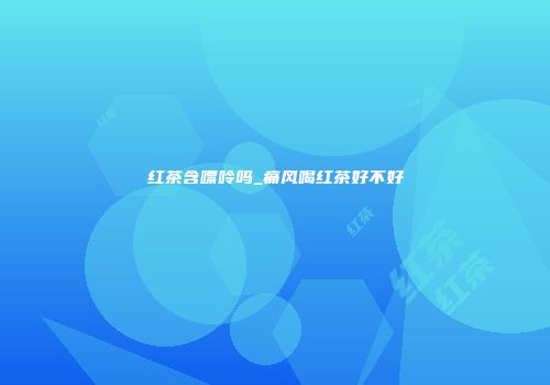 红茶含嘌呤吗_痛风喝红茶好不好