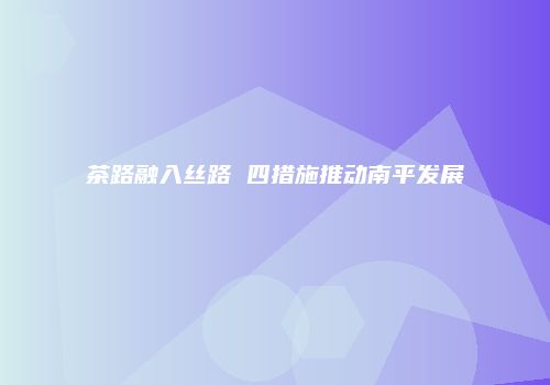 茶路融入丝路 四措施推动南平发展