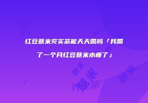 红豆薏米芡实茶能天天喝吗「我喝了一个月红豆薏米水瘦了」