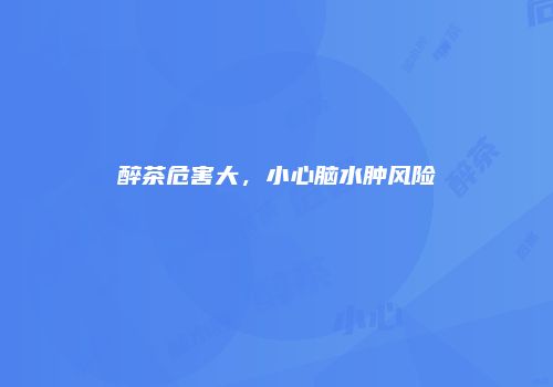 醉茶危害大，小心脑水肿风险