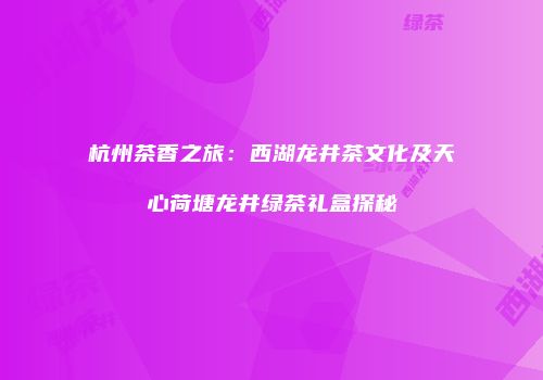 杭州茶香之旅：西湖龙井茶文化及天心荷塘龙井绿茶礼盒探秘