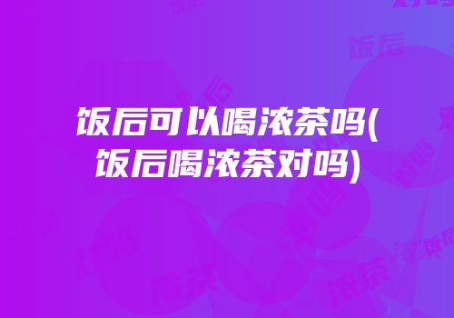 饭后可以喝浓茶吗(饭后喝浓茶对吗)